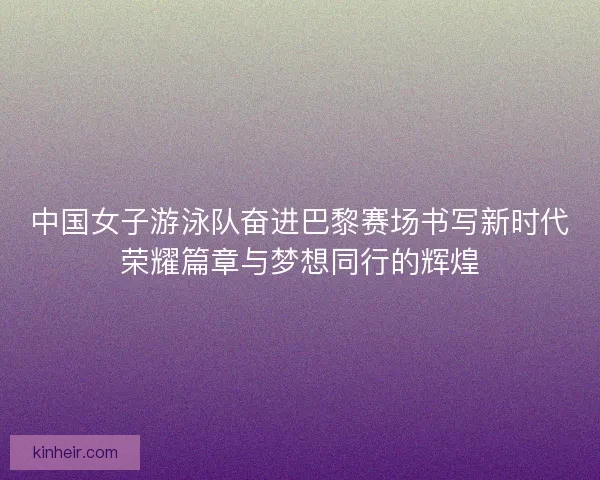 中国女子游泳队奋进巴黎赛场书写新时代荣耀篇章与梦想同行的辉煌