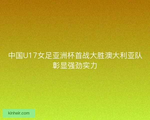 中国U17女足亚洲杯首战大胜澳大利亚队彰显强劲实力