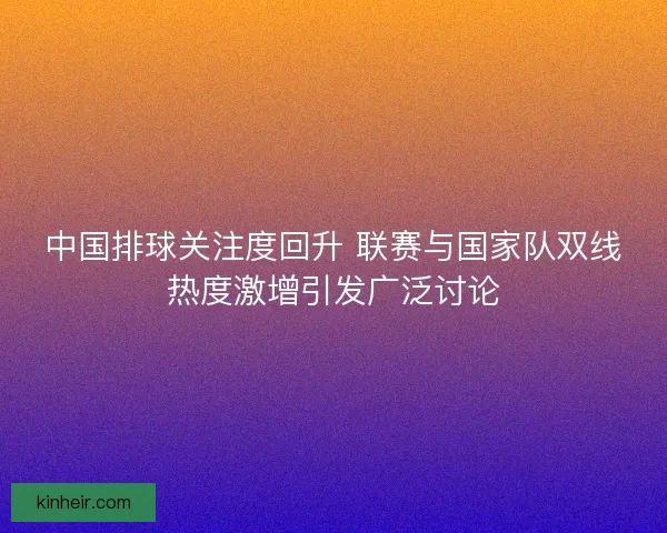 中国排球关注度回升 联赛与国家队双线热度激增引发广泛讨论