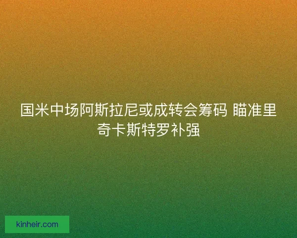 国米中场阿斯拉尼或成转会筹码 瞄准里奇卡斯特罗补强
