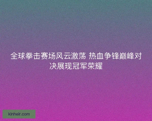 全球拳击赛场风云激荡 热血争锋巅峰对决展现冠军荣耀
