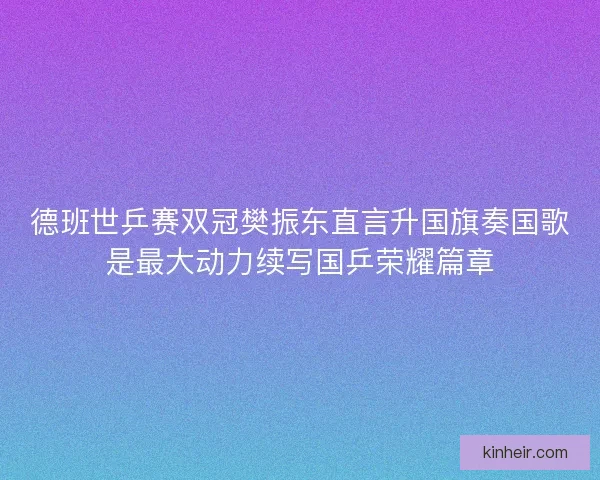 德班世乒赛双冠樊振东直言升国旗奏国歌是最大动力续写国乒荣耀篇章