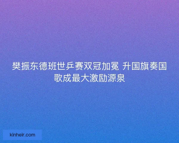 樊振东德班世乒赛双冠加冕 升国旗奏国歌成最大激励源泉